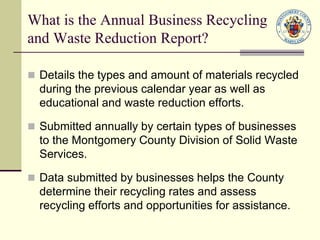 What is the Annual Business Recycling
and Waste Reduction Report?
 Details the types and amount of materials recycled
during the previous calendar year as well as
educational and waste reduction efforts.
 Submitted annually by certain types of businesses
to the Montgomery County Division of Solid Waste
Services.
 Data submitted by businesses helps the County
determine their recycling rates and assess
recycling efforts and opportunities for assistance.
 