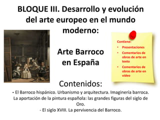 BLOQUE III. Desarrollo y evolución
del arte europeo en el mundo
moderno:
Arte Barroco
en España
Contenidos:
- El Barroco hispánico. Urbanismo y arquitectura. Imaginería barroca.
La aportación de la pintura española: las grandes figuras del siglo de
Oro.
- El siglo XVIII. La pervivencia del Barroco.
Contiene:
• Presentaciones
• Comentarios de
obras de arte en
texto
• Comentarios de
obras de arte en
vídeo
 