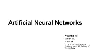 Artificial Neural Networks
Presented By:
Ezhilan A K
Prakash K
PG Scholars – Industrial
Engineering, PSG College of
Technology.
 