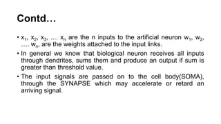 Contd…
• x1, x2, x3, .... xn are the n inputs to the artificial neuron w1, w2,
…. wn, are the weights attached to the input links.
• In general we know that biological neuron receives all inputs
through dendrites, sums them and produce an output if sum is
greater than threshold value.
• The input signals are passed on to the cell body(SOMA),
through the SYNAPSE which may accelerate or retard an
arriving signal.
 