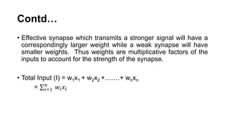 Contd…
• Effective synapse which transmits a stronger signal will have a
correspondingly larger weight while a weak synapse will have
smaller weights. Thus weights are multiplicative factors of the
inputs to account for the strength of the synapse.
• Total Input (I) = w1x1 + w2x2 +….…+ wnxn
= 𝑖=1
𝑛
𝑤𝑖 𝑥𝑖
 