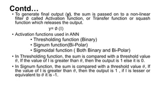 Contd…
• To generate final output (y), the sum is passed on to a non-linear
filter ∅ called Activation function, or Transfer function or squash
function which releases the output.
y= ∅ (I)
• Activation functions used in ANN
• Thresholding function (Binary)
• Signum function(Bi-Polar)
• Sigmoidal function ( Both Binary and Bi-Polar)
• In Thresholding function, the sum is compared with a threshold value
𝜃, If the value of I is greater than 𝜃, then the output is 1 else it is 0.
• In Signum function, the sum is compared with a threshold value 𝜃, If
the value of I is greater than 𝜃, then the output is 1 , if I is lesser or
equivalent to 𝜃 it is -1.
 