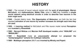 HISTORY
1943 − The concept of neural network started with the work of physiologist, Warren
McCulloch, and mathematician, Walter Pitts, when in 1943 they modelled a simple
neural network using electrical circuits in order to describe how neurons in the
brain might work.
1949 − Donald Hebb’s book, The Organization of Behaviour, put forth the fact that
repeated activation of one neuron by another increases its strength each time they
are used.
1958 − A learning method for McCulloch and Pitts neuron model named Perceptron
was invented by Rosenblatt.
1960 − Bernard Widrow and Marcian Hoff developed models called "ADALINE" and
“MADALINE.”
1961 − Rosenblatt made an unsuccessful attempt but proposed the
“backpropagation” scheme for multilayer networks.
1969 − Multilayer perceptron (MLP) was invented by Minsky and Papert.
 