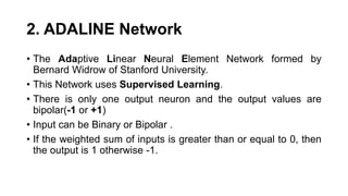 2. ADALINE Network
• The Adaptive Linear Neural Element Network formed by
Bernard Widrow of Stanford University.
• This Network uses Supervised Learning.
• There is only one output neuron and the output values are
bipolar(-1 or +1)
• Input can be Binary or Bipolar .
• If the weighted sum of inputs is greater than or equal to 0, then
the output is 1 otherwise -1.
 