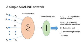 X1
W1
X2
X3
Xn
W2
W3
Wn
x1, x2,……,xn – Input to the
artificial neuron
w1,w2,….,wn – Weights
attached to the input links
∑ - Summation unit
– Thresholding Function
y - Output
A simple ADALINE network
Summation Unit
Thresholding Unit
 