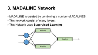 3. MADALINE Network
• MADALINE is created by combining a number of ADALINES.
• This network consist of many layers.
• This Network uses Supervised Learning
Adaline
Adaline
Adaline
 