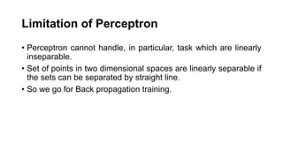 Limitation of Perceptron
• Perceptron cannot handle, in particular, task which are linearly
inseparable.
• Set of points in two dimensional spaces are linearly separable if
the sets can be separated by straight line.
• So we go for Back propagation training.
 