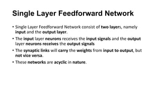 Single Layer Feedforward Network
• Single Layer Feedforward Network consist of two layers, namely
input and the output layer.
• The input layer neurons receives the input signals and the output
layer neurons receives the output signals
• The synaptic links will carry the weights from input to output, but
not vice versa.
• These networks are acyclic in nature.
 