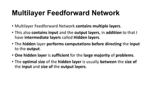 Multilayer Feedforward Network
• Multilayer Feedforward Network contains multiple layers.
• This also contains input and the output layers, in addition to that I
have intermediate layers called Hidden layers.
• The hidden layer performs computations before directing the input
to the output.
• One hidden layer is sufficient for the large majority of problems.
• The optimal size of the hidden layer is usually between the size of
the input and size of the output layers.
 