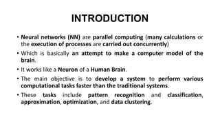 INTRODUCTION
• Neural networks (NN) are parallel computing (many calculations or
the execution of processes are carried out concurrently)
• Which is basically an attempt to make a computer model of the
brain.
• It works like a Neuron of a Human Brain.
• The main objective is to develop a system to perform various
computational tasks faster than the traditional systems.
• These tasks include pattern recognition and classification,
approximation, optimization, and data clustering.
 