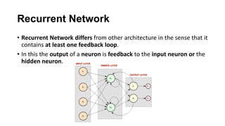 Recurrent Network
• Recurrent Network differs from other architecture in the sense that it
contains at least one feedback loop.
• In this the output of a neuron is feedback to the input neuron or the
hidden neuron.
 