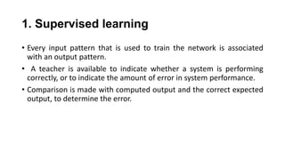 • Every input pattern that is used to train the network is associated
with an output pattern.
• A teacher is available to indicate whether a system is performing
correctly, or to indicate the amount of error in system performance.
• Comparison is made with computed output and the correct expected
output, to determine the error.
1. Supervised learning
 