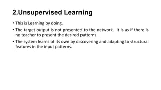 2.Unsupervised Learning
• This is Learning by doing.
• The target output is not presented to the network. It is as if there is
no teacher to present the desired patterns.
• The system learns of its own by discovering and adapting to structural
features in the input patterns.
 