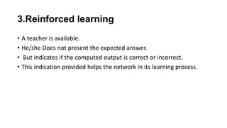 3.Reinforced learning
• A teacher is available.
• He/she Does not present the expected answer.
• But indicates if the computed output is correct or incorrect.
• This indication provided helps the network in its learning process.
 