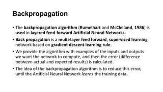 Backpropagation
• The backpropagation algorithm (Rumelhart and McClelland, 1986) is
used in layered feed-forward Artificial Neural Networks.
• Back propagation is a multi-layer feed forward, supervised learning
network based on gradient descent learning rule.
• We provide the algorithm with examples of the inputs and outputs
we want the network to compute, and then the error (difference
between actual and expected results) is calculated.
• The idea of the backpropagation algorithm is to reduce this error,
until the Artificial Neural Network learns the training data.
 