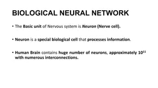 BIOLOGICAL NEURAL NETWORK
• The Basic unit of Nervous system is Neuron (Nerve cell).
• Neuron is a special biological cell that processes information.
• Human Brain contains huge number of neurons, approximately 1011
with numerous interconnections.
 