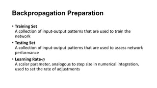 Backpropagation Preparation
• Training Set
A collection of input-output patterns that are used to train the
network
• Testing Set
A collection of input-output patterns that are used to assess network
performance
• Learning Rate-η
A scalar parameter, analogous to step size in numerical integration,
used to set the rate of adjustments
 