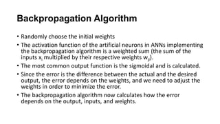 Backpropagation Algorithm
• Randomly choose the initial weights
• The activation function of the artificial neurons in ANNs implementing
the backpropagation algorithm is a weighted sum (the sum of the
inputs xi multiplied by their respective weights wji).
• The most common output function is the sigmoidal and is calculated.
• Since the error is the difference between the actual and the desired
output, the error depends on the weights, and we need to adjust the
weights in order to minimize the error.
• The backpropagation algorithm now calculates how the error
depends on the output, inputs, and weights.
 