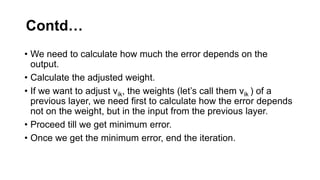 Contd…
• We need to calculate how much the error depends on the
output.
• Calculate the adjusted weight.
• If we want to adjust vik, the weights (let’s call them vik ) of a
previous layer, we need first to calculate how the error depends
not on the weight, but in the input from the previous layer.
• Proceed till we get minimum error.
• Once we get the minimum error, end the iteration.
 