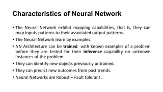 Characteristics of Neural Network
• The Neural Network exhibit mapping capabilities, that is, they can
map inputs patterns to their associated output patterns.
• The Neural Network learn by examples.
• NN Architecture can be trained with known examples of a problem
before they are tested for their inference capability on unknown
instances of the problem.
• They can identify new objects previously untrained.
• They can predict new outcomes from past trends.
• Neural Networks are Robust – Fault tolerant .
 