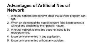 Advantages of Artificial Neural
Network
1. A neural network can perform tasks that a linear program can
not.
2. When an element of the neural network fails, it can continue
without any problem by their parallel nature.
3. A neural network learns and does not need to be
reprogrammed.
4. It can be implemented in any application.
5. It can be implemented without any problem.
 