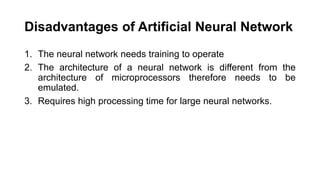 Disadvantages of Artificial Neural Network
1. The neural network needs training to operate
2. The architecture of a neural network is different from the
architecture of microprocessors therefore needs to be
emulated.
3. Requires high processing time for large neural networks.
 