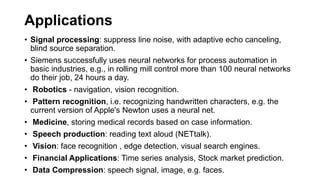 Applications
• Signal processing: suppress line noise, with adaptive echo canceling,
blind source separation.
• Siemens successfully uses neural networks for process automation in
basic industries, e.g., in rolling mill control more than 100 neural networks
do their job, 24 hours a day.
• Robotics - navigation, vision recognition.
• Pattern recognition, i.e. recognizing handwritten characters, e.g. the
current version of Apple's Newton uses a neural net.
• Medicine, storing medical records based on case information.
• Speech production: reading text aloud (NETtalk).
• Vision: face recognition , edge detection, visual search engines.
• Financial Applications: Time series analysis, Stock market prediction.
• Data Compression: speech signal, image, e.g. faces.
 