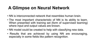 A Glimpse on Neural Network
• NN is interconnected network that resembles human brain.
• The most important characteristic of NN is its ability to learn.
When presented with training set (form of supervised learning)
where input and output values are known.
• NN model could be created to help with classifying new data.
• Results that are achieved by using NN are encouraging,
especially in some fields like pattern recognition.
 