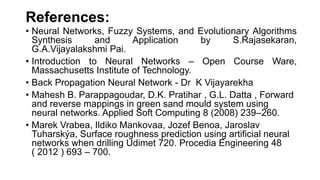 References:
• Neural Networks, Fuzzy Systems, and Evolutionary Algorithms
Synthesis and Application by S.Rajasekaran,
G.A.Vijayalakshmi Pai.
• Introduction to Neural Networks – Open Course Ware,
Massachusetts Institute of Technology.
• Back Propagation Neural Network - Dr K Vijayarekha
• Mahesh B. Parappagoudar, D.K. Pratihar , G.L. Datta , Forward
and reverse mappings in green sand mould system using
neural networks. Applied Soft Computing 8 (2008) 239–260.
• Marek Vrabea, Ildiko Mankovaa, Jozef Benoa, Jaroslav
Tuharskýa, Surface roughness prediction using artificial neural
networks when drilling Udimet 720. Procedia Engineering 48
( 2012 ) 693 – 700.
 