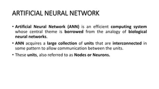 ARTIFICIAL NEURAL NETWORK
• Artificial Neural Network (ANN) is an efficient computing system
whose central theme is borrowed from the analogy of biological
neural networks.
• ANN acquires a large collection of units that are interconnected in
some pattern to allow communication between the units.
• These units, also referred to as Nodes or Neurons.
 