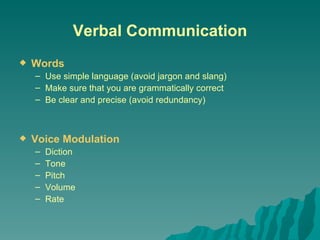 Verbal   Communication Words Use simple language (avoid jargon and slang) Make sure that you are grammatically correct Be clear and precise (avoid redundancy) Voice Modulation Diction Tone Pitch Volume Rate 