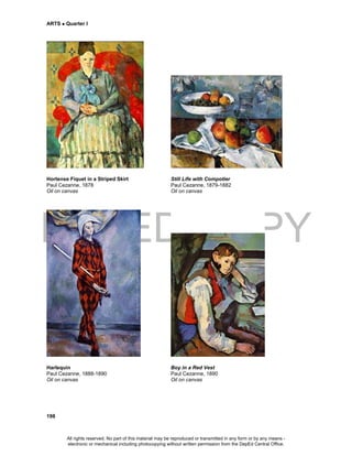 DEPED COPY
ARTS  Quarter I
198
Hortense Fiquet in a Striped Skirt Still Life with Compotier
Paul Cezanne, 1878 Paul Cezanne, 1879-1882
Oil on canvas Oil on canvas
Harlequin Boy in a Red Vest
Paul Cezanne, 1888-1890 Paul Cezanne, 1890
Oil on canvas Oil on canvas
All rights reserved. No part of this material may be reproduced or transmitted in any form or by any means -
electronic or mechanical including photocopying without written permission from the DepEd Central Office.
 