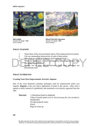 DEPED COPY
ARTS  Quarter I
200
Starry Night Wheat Field with Cypresses
Vincent van Gogh, 1889 Vincent van Gogh, 1889
Oil on canvas Oil on canvas
WHAT TO KNOW
1. Name three of the most prominent artists of the impressionist movement.
2. Cite one outstanding characteristic of each of these artists.
3. Who were two of the most famous post-impressionists?
4. What new techniques or styles distinguished post-impressionism from
the earlier impressionism?
5. Identify two to three specific artworks where these techniques are
prominently seen.
WHAT TO PROCESS
Creating Your Own Impressionist Artwork: Impasto
One of the most distinctive painting techniques used by impressionist artists was
impasto. Impasto is the very heavy application of paint to the canvas—often with a
spatula or knife instead of a paintbrush, and sometimes even directly squeezed from the
tube.
Materials: ¼ illustration board or chipboard
Tubes of acrylic paints (can be shared among the class members)
Paintbrushes
Wooden popsicle sticks
Pencil
Rags for clean up
All rights reserved. No part of this material may be reproduced or transmitted in any form or by any means -
electronic or mechanical including photocopying without written permission from the DepEd Central Office.
 