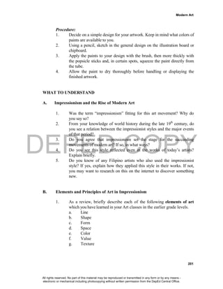 DEPED COPY
Modern Art
201
Procedure:
1. Decide on a simple design for your artwork. Keep in mind what colors of
paints are available to you.
2. Using a pencil, sketch in the general design on the illustration board or
chipboard.
3. Apply the paints to your design with the brush, then more thickly with
the popsicle sticks and, in certain spots, squeeze the paint directly from
the tube.
4. Allow the paint to dry thoroughly before handling or displaying the
finished artwork.
WHAT TO UNDERSTAND
A. Impressionism and the Rise of Modern Art
1. Was the term “impressionism” fitting for this art movement? Why do
you say so?
2. From your knowledge of world history during the late 19th
century, do
you see a relation between the impressionist styles and the major events
of that period?
3. Do you agree that impressionism set the stage for the succeeding
movements of modern art? If so, in what ways?
4. Do you see this style reflected even in the works of today’s artists?
Explain briefly.
5. Do you know of any Filipino artists who also used the impressionist
style? If yes, explain how they applied this style in their works. If not,
you may want to research on this on the internet to discover something
new.
B. Elements and Principles of Art in Impressionism
1. As a review, briefly describe each of the following elements of art
which you have learned in your Art classes in the earlier grade levels.
a. Line
b. Shape
c. Form
d. Space
e. Color
f. Value
g. Texture
All rights reserved. No part of this material may be reproduced or transmitted in any form or by any means -
electronic or mechanical including photocopying without written permission from the DepEd Central Office.
 