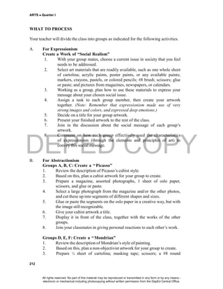 DEPED COPY
ARTS  Quarter I
212
WHAT TO PROCESS
Your teacher will divide the class into groups as indicated for the following activities.
A. For Expressionism
Create a Work of “Social Realism”
1. With your group mates, choose a current issue in society that you feel
needs to be addressed.
2. Select art materials that are readily available, such as one whole sheet
of cartolina; acrylic paints, poster paints, or any available paints;
markers, crayons, pastels, or colored pencils; #8 brush; scissors; glue
or paste; and pictures from magazines, newspapers, or calendars.
3. Working as a group, plan how to use these materials to express your
message about your chosen social issue.
4. Assign a task to each group member, then create your artwork
together. (Note: Remember that expressionism made use of very
strong images and colors, and expressed deep emotions.)
5. Decide on a title for your group artwork.
6. Present your finished artwork to the rest of the class.
7. Join in the discussion about the social message of each group’s
artwork.
8. Comment on how each group effectively used the characteristics
of expressionism (through the elements and principles of art) to
convey this social message.
B. For Abstractionism
Groups A, B, C: Create a “ Picasso”
1. Review the description of Picasso’s cubist style.
2. Based on this, plan a cubist artwork for your group to create.
3. Prepare a magazine, assorted photographs, 1 sheet of oslo paper,
scissors, and glue or paste.
4. Select a large photograph from the magazine and/or the other photos,
and cut these up into segments of different shapes and sizes.
5. Glue or paste the segments on the oslo paper in a creative way, but with
the image still recognizable.
6. Give your cubist artwork a title.
7. Display it in front of the class, together with the works of the other
groups.
8. Join your classmates in giving personal reactions to each other’s work.
Groups D, E, F: Create a “Mondrian”
1. Review the description of Mondrian’s style of painting.
2. Based on this, plan a non-objectivist artwork for your group to create.
3. Prepare ¼ sheet of cartolina; masking tape; scissors; a #8 round
All rights reserved. No part of this material may be reproduced or transmitted in any form or by any means -
electronic or mechanical including photocopying without written permission from the DepEd Central Office.
 