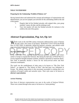 DEPED COPY
ARTS  Quarter I
214
WHAT TO PERFORM
Preparing for the Culminating “Exhibit of Modern Art”
Having learned about and understood the concept and techniques of expressionism and
abstractionism, you can now prepare your artworks for the culminating exhibit at the end
of the quarter.
1. Properly label all the finished artworks with original titles, your group
members’ names, the date, and the technique used.
2. Your Arts teacher will store the finished artworks for inclusion in the
exhibit at the end of the quarter.
Abstract Expressionism, Pop Art, Op Art
orld events in the mid-20th century immensely influenced the course of human
life and, with it, the course of art history. World War I (1913-1914) and World
War II (1941-1945), in particular, shifted the political, economic, and cultural world
stage awayfrom Europe and on to the “New World” continent, America.
The New York School
In the 1920s and 1930s, aspiring young American painters, sculptors, and writers
sailed to Europe to expand their horizons. But during the dark days of World War II, a
reverse migration brought European scientists, architects, and artists to American shores.
New York, in particular, became a haven for the newly-arrived artists and their
American counterparts.
The result was the establishment of what came to be known as “The New York
School”—as opposed to “The School of Paris” that had been very influential in
Europe. The daring young artists in this movement succeeded in creating their own
synthesis of Europe’s cubist and surrealist styles. Their style came to be known as
abstract expressionism.
Action Painting
One form of abstract expressionism was seen in the works of Jackson Pollock.
These were created through what came to be known as “action painting.”
W
All rights reserved. No part of this material may be reproduced or transmitted in any form or by any means -
electronic or mechanical including photocopying without written permission from the DepEd Central Office.
 