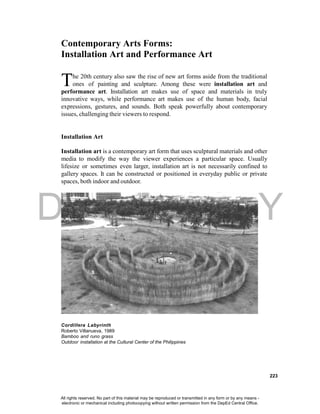 DEPED COPY
223
Contemporary Arts Forms:
Installation Art and Performance Art
he 20th century also saw the rise of new art forms aside from the traditional
ones of painting and sculpture. Among these were installation art and
performance art. Installation art makes use of space and materials in truly
innovative ways, while performance art makes use of the human body, facial
expressions, gestures, and sounds. Both speak powerfully about contemporary
issues, challenging their viewers to respond.
Installation Art
Installation art is a contemporary art form that uses sculptural materials and other
media to modify the way the viewer experiences a particular space. Usually
lifesize or sometimes even larger, installation art is not necessarily confined to
gallery spaces. It can be constructed or positioned in everyday public or private
spaces, both indoor and outdoor.
Cordillera Labyrinth
Roberto Villanueva, 1989
Bamboo and runo grass
Outdoor installation at the Cultural Center of the Philippines
T
All rights reserved. No part of this material may be reproduced or transmitted in any form or by any means -
electronic or mechanical including photocopying without written permission from the DepEd Central Office.
 