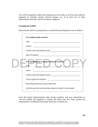 DEPED COPY
229
You will be assigned to select from among your own works, as well as source photos,
magazine or calendar cutouts, Internet images, etc. of at least two to three
representative artworks each for the above categories.
Curating the Exhibit
Each artwork will be accompanied by a card briefly describing the work as follows:
For student-made artworks:
Title _________________________________________________
Artist/s _________________________________________________
Artistic style and medium used _______________________________
Date of creation ___________________________________________
For reproductions or images of known artworks:
Title _________________________________________________
Artist _________________________________________________
Artistic style and medium used _______________________________
Year or period of creation __________________________________
Prevailing historical events at that time
Link between the work and the context in which it was created
Invite the school Administration, other faculty members, and your schoolmates to
visit the exhibit. Be prepared to explain the works and how these present the
characteristics of different movements and styles of modern art.
All rights reserved. No part of this material may be reproduced or transmitted in any form or by any means -
electronic or mechanical including photocopying without written permission from the DepEd Central Office.
 