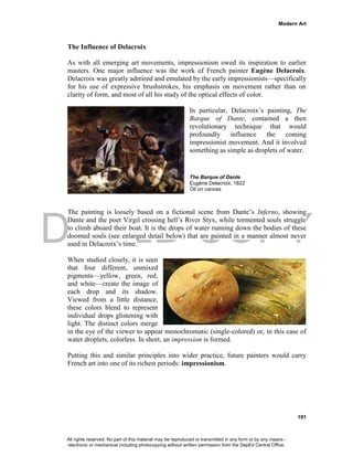 DEPED COPY
Modern Art
191
The Influence of Delacroix
As with all emerging art movements, impressionism owed its inspiration to earlier
masters. One major influence was the work of French painter Eugène Delacroix.
Delacroix was greatly admired and emulated by the early impressionists—specifically
for his use of expressive brushstrokes, his emphasis on movement rather than on
clarity of form, and most of all his study of the optical effects of color.
In particular, Delacroix’s painting, The
Barque of Dante, contained a then
revolutionary technique that would
profoundly influence the coming
impressionist movement. And it involved
something as simple as droplets of water.
The Barque of Dante
Eugène Delacroix, 1822
Oil on canvas
The painting is loosely based on a fictional scene from Dante’s Inferno, showing
Dante and the poet Virgil crossing hell’s River Styx, while tormented souls struggle
to climb aboard their boat. It is the drops of water running down the bodies of these
doomed souls (see enlarged detail below) that are painted in a manner almost never
used in Delacroix’s time.
When studied closely, it is seen
that four different, unmixed
pigments—yellow, green, red,
and white—create the image of
each drop and its shadow.
Viewed from a little distance,
these colors blend to represent
individual drops glistening with
light. The distinct colors merge
in the eye of the viewer to appear monochromatic (single-colored) or, in this case of
water droplets, colorless. In short, an impression is formed.
Putting this and similar principles into wider practice, future painters would carry
French art into one of its richest periods: impressionism.
All rights reserved. No part of this material may be reproduced or transmitted in any form or by any means -
electronic or mechanical including photocopying without written permission from the DepEd Central Office.
 