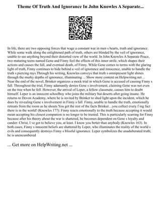 Theme Of Truth And Ignorance In John Knowles A Separate...
In life, there are two opposing forces that wage a constant war in men s hearts, truth and ignorance.
While some walk along the enlightened path of truth, others are blinded by the veil of ignorance,
unable to see anything beyond their distorted view of the world. In John Knowles A Separate Peace,
two maturing teens named Gene and Finny feel the effects of this inner strife, which shapes their
actions and causes the fall, and eventual death, of Finny. While Gene comes to terms with the glaring
light of truth, Finny continues to hide behind a veil of ignorance and innocence, unable to handle the
truth s piercing rays.Through his writing, Knowles conveys that truth s omnipresent light shines
through the murky depths of ignorance, illuminating ... Show more content on Helpwriting.net ...
Near the end of the novel, Brinker organizes a mock trial in which Gene is accused of causing Finny s
fall. Throughout the trial, Finny adamantly denies Gene s involvement, claiming Gene was not even
on the tree when he fell. However, the arrival of Leper, a fellow classmate, causes him to doubt
himself. Leper is an innocent schoolboy who joins the military but deserts after going insane. He
returns to Devon Academy, where he is invited by Brinker to shed light upon the incident, which he
does by revealing Gene s involvement in Finny s fall. Finny, unable to handle the truth, emotionally
retreats from the room as he shouts You get the rest of the facts Brinker....you collect every f ing fact
there is in the world! (Knowles 177). Finny reacts emotionally to the truth because accepting it would
mean accepting his closest companion is no longer to be trusted. This is particularly scarring for Finny
because after his theory about the war is shattered, he becomes dependent on Gene s loyalty and
candor: Christ, I ve got to believe you, at least. I know you better than anybody (Knowles 163). In
both cases, Finny s innocent beliefs are shattered by Leper, who illuminates the reality of the world s
evils and consequently destroys Finny s blissful ignorance. Leper symbolizes the unadulterated truth;
he is unencumbered
... Get more on HelpWriting.net ...
 