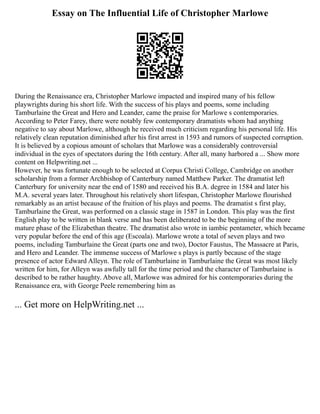 Essay on The Influential Life of Christopher Marlowe
During the Renaissance era, Christopher Marlowe impacted and inspired many of his fellow
playwrights during his short life. With the success of his plays and poems, some including
Tamburlaine the Great and Hero and Leander, came the praise for Marlowe s contemporaries.
According to Peter Farey, there were notably few contemporary dramatists whom had anything
negative to say about Marlowe, although he received much criticism regarding his personal life. His
relatively clean reputation diminished after his first arrest in 1593 and rumors of suspected corruption.
It is believed by a copious amount of scholars that Marlowe was a considerably controversial
individual in the eyes of spectators during the 16th century. After all, many harbored a ... Show more
content on Helpwriting.net ...
However, he was fortunate enough to be selected at Corpus Christi College, Cambridge on another
scholarship from a former Archbishop of Canterbury named Matthew Parker. The dramatist left
Canterbury for university near the end of 1580 and received his B.A. degree in 1584 and later his
M.A. several years later. Throughout his relatively short lifespan, Christopher Marlowe flourished
remarkably as an artist because of the fruition of his plays and poems. The dramatist s first play,
Tamburlaine the Great, was performed on a classic stage in 1587 in London. This play was the first
English play to be written in blank verse and has been deliberated to be the beginning of the more
mature phase of the Elizabethan theatre. The dramatist also wrote in iambic pentameter, which became
very popular before the end of this age (Escoala). Marlowe wrote a total of seven plays and two
poems, including Tamburlaine the Great (parts one and two), Doctor Faustus, The Massacre at Paris,
and Hero and Leander. The immense success of Marlowe s plays is partly because of the stage
presence of actor Edward Alleyn. The role of Tamburlaine in Tamburlaine the Great was most likely
written for him, for Alleyn was awfully tall for the time period and the character of Tamburlaine is
described to be rather haughty. Above all, Marlowe was admired for his contemporaries during the
Renaissance era, with George Peele remembering him as
... Get more on HelpWriting.net ...
 