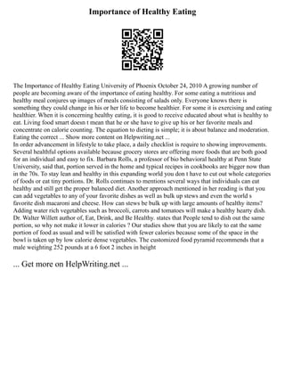 Importance of Healthy Eating
The Importance of Healthy Eating University of Phoenix October 24, 2010 A growing number of
people are becoming aware of the importance of eating healthy. For some eating a nutritious and
healthy meal conjures up images of meals consisting of salads only. Everyone knows there is
something they could change in his or her life to become healthier. For some it is exercising and eating
healthier. When it is concerning healthy eating, it is good to receive educated about what is healthy to
eat. Living food smart doesn t mean that he or she have to give up his or her favorite meals and
concentrate on calorie counting. The equation to dieting is simple; it is about balance and moderation.
Eating the correct ... Show more content on Helpwriting.net ...
In order advancement in lifestyle to take place, a daily checklist is require to showing improvements.
Several healthful options available because grocery stores are offering more foods that are both good
for an individual and easy to fix. Barbara Rolls, a professor of bio behavioral healthy at Penn State
University, said that, portion served in the home and typical recipes in cookbooks are bigger now than
in the 70s. To stay lean and healthy in this expanding world you don t have to cut out whole categories
of foods or eat tiny portions. Dr. Rolls continues to mentions several ways that individuals can eat
healthy and still get the proper balanced diet. Another approach mentioned in her reading is that you
can add vegetables to any of your favorite dishes as well as bulk up stews and even the world s
favorite dish macaroni and cheese. How can stews be bulk up with large amounts of healthy items?
Adding water rich vegetables such as broccoli, carrots and tomatoes will make a healthy hearty dish.
Dr. Walter Willett author of, Eat, Drink, and Be Healthy. states that People tend to dish out the same
portion, so why not make it lower in calories ? Our studies show that you are likely to eat the same
portion of food as usual and will be satisfied with fewer calories because some of the space in the
bowl is taken up by low calorie dense vegetables. The customized food pyramid recommends that a
male weighting 252 pounds at a 6 foot 2 inches in height
... Get more on HelpWriting.net ...
 