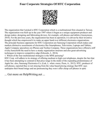 Four Corporate Strategies Of HTC Corporation
The organization that I picked is HTC Corporation which is a multinational firm situated in Taiwan.
The organization was built up in the year 1997 where it began as a unique equipment producer and
design maker, designing and fabricating devices, for example, cell phones and tablets (Anonymous,
2016). For the previous years, the organization has been in operation; it is driven by their inventive
thought which has empowered it to make an upper hand over different electronics organizations.
The principle business opponents for HTC Corporation are Samsung Corporation which makes and
markets distinctive assortments of electronics like Smartphones, Televisions, Laptops and Tablets;
Apple Company specializes on iPhones and Techno Company. These organizations have offered a stiff
rivalry henceforth the need to have a steady organization structure and also great advertising
techniques to improve competitive edge (Edwards, J., 2014).
1. Which of the four multinational strategies is the MNE pursuing?
HTC Corp. will adhere to its strategy of offering medium to high cost telephones, despite the fact that
it has been attempting to contend in that price range in the midst of the expanding predominance of
Apple Inc. also, Samsung Electronics Co. (Luk, L. what s more, Poon, A., 2012). HTC, producer of
cell phones, reported they re not straying from the value based pricing strategy that HTC says
underpins their brand image and are pronouncing they won t offer cheap cell phones in spite
... Get more on HelpWriting.net ...
 