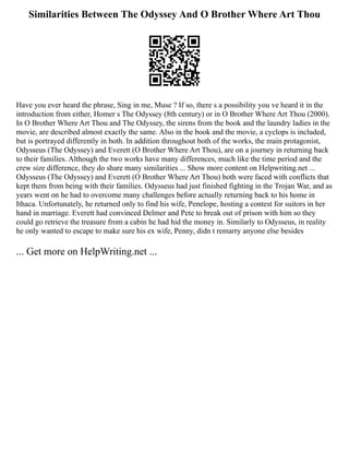 Similarities Between The Odyssey And O Brother Where Art Thou
Have you ever heard the phrase, Sing in me, Muse ? If so, there s a possibility you ve heard it in the
introduction from either, Homer s The Odyssey (8th century) or in O Brother Where Art Thou (2000).
In O Brother Where Art Thou and The Odyssey, the sirens from the book and the laundry ladies in the
movie, are described almost exactly the same. Also in the book and the movie, a cyclops is included,
but is portrayed differently in both. In addition throughout both of the works, the main protagonist,
Odysseus (The Odyssey) and Everett (O Brother Where Art Thou), are on a journey in returning back
to their families. Although the two works have many differences, much like the time period and the
crew size difference, they do share many similarities ... Show more content on Helpwriting.net ...
Odysseus (The Odyssey) and Everett (O Brother Where Art Thou) both were faced with conflicts that
kept them from being with their families. Odysseus had just finished fighting in the Trojan War, and as
years went on he had to overcome many challenges before actually returning back to his home in
Ithaca. Unfortunately, he returned only to find his wife, Penelope, hosting a contest for suitors in her
hand in marriage. Everett had convinced Delmer and Pete to break out of prison with him so they
could go retrieve the treasure from a cabin he had hid the money in. Similarly to Odysseus, in reality
he only wanted to escape to make sure his ex wife, Penny, didn t remarry anyone else besides
... Get more on HelpWriting.net ...
 
