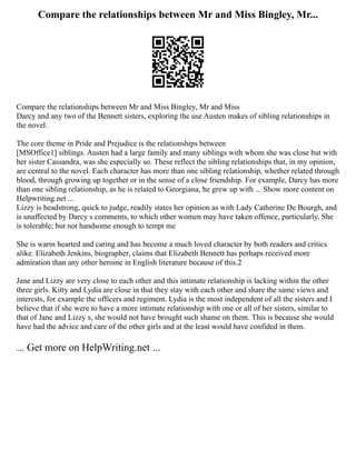 Compare the relationships between Mr and Miss Bingley, Mr...
Compare the relationships between Mr and Miss Bingley, Mr and Miss
Darcy and any two of the Bennett sisters, exploring the use Austen makes of sibling relationships in
the novel.
The core theme in Pride and Prejudice is the relationships between
[MSOffice1] siblings. Austen had a large family and many siblings with whom she was close but with
her sister Cassandra, was she especially so. These reflect the sibling relationships that, in my opinion,
are central to the novel. Each character has more than one sibling relationship, whether related through
blood, through growing up together or in the sense of a close friendship. For example, Darcy has more
than one sibling relationship, as he is related to Georgiana, he grew up with ... Show more content on
Helpwriting.net ...
Lizzy is headstrong, quick to judge, readily states her opinion as with Lady Catherine De Bourgh, and
is unaffected by Darcy s comments, to which other women may have taken offence, particularly, She
is tolerable; but not handsome enough to tempt me
She is warm hearted and caring and has become a much loved character by both readers and critics
alike. Elizabeth Jenkins, biographer, claims that Elizabeth Bennett has perhaps received more
admiration than any other heroine in English literature because of this.2
Jane and Lizzy are very close to each other and this intimate relationship is lacking within the other
three girls. Kitty and Lydia are close in that they stay with each other and share the same views and
interests, for example the officers and regiment. Lydia is the most independent of all the sisters and I
believe that if she were to have a more intimate relationship with one or all of her sisters, similar to
that of Jane and Lizzy s, she would not have brought such shame on them. This is because she would
have had the advice and care of the other girls and at the least would have confided in them.
... Get more on HelpWriting.net ...
 