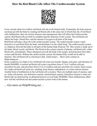 How Do Red Blood Cells Affect The Cardiovascular System
Every second, about two million red blood cells die in the human body. Fortunately, the bone marrow
can keep up with the body by creating red blood cells at the same rate of which they die. If red blood
cells malfunction, there are serious diseases and consequences that will affect the Cardiovascular
system. Red blood cells are built to complete specific functions in this system. The red blood cell
affects the body s blood flow, and the amount of oxygen in all parts of the body.
Red blood cells play a big role in the cardiovascular system. The cardiovascular system s main
function is to get blood from the heart, and distribute it to the whole body. The cardiovascular system
is a highway network that links to all parts of the human body (Pearson 78). This system is made up of
the heart, blood vessels, and blood. The blood in this system consists of plasma, red blood cells, white
blood cells, and platelets. These substances provide the body with oxygen, and protection from other
viruses and bacteria. Without the cardiovascular system, the human body would not be able to
function. The red blood cell is a biconcave disk, which means ... Show more content on
Helpwriting.net ...
Some symptoms of a high or low red blood cell count can include: fatigue, joint pain, and shortness of
breath (WebMD). A normal red blood cell count is anywhere from 4.7 to 6.1 million cells per
microliter for men, and anywhere from 4.2 to 5.4 million cells per microliter for women. Some causes
for a high red blood cell count are: smoking, heart disease, dehydration, or a bone marrow disease.
Another form of malfunction in the red blood cell is anemia. There are multiple types of anemia, such
as: sickle cell anemia, iron deficiency anemia, and hemolytic anemia. Hemolytic anemia is when red
blood cells are destroyed by an abnormal process in your body (WebMD). These malfunctions affect
how well the red blood cell and cardiovascular system work in the human
... Get more on HelpWriting.net ...
 