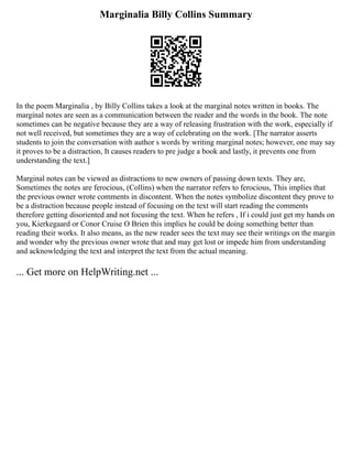 Marginalia Billy Collins Summary
In the poem Marginalia , by Billy Collins takes a look at the marginal notes written in books. The
marginal notes are seen as a communication between the reader and the words in the book. The note
sometimes can be negative because they are a way of releasing frustration with the work, especially if
not well received, but sometimes they are a way of celebrating on the work. [The narrator asserts
students to join the conversation with author s words by writing marginal notes; however, one may say
it proves to be a distraction, It causes readers to pre judge a book and lastly, it prevents one from
understanding the text.]
Marginal notes can be viewed as distractions to new owners of passing down texts. They are,
Sometimes the notes are ferocious, (Collins) when the narrator refers to ferocious, This implies that
the previous owner wrote comments in discontent. When the notes symbolize discontent they prove to
be a distraction because people instead of focusing on the text will start reading the comments
therefore getting disoriented and not focusing the text. When he refers , If i could just get my hands on
you, Kierkegaard or Conor Cruise O Brien this implies he could be doing something better than
reading their works. It also means, as the new reader sees the text may see their writings on the margin
and wonder why the previous owner wrote that and may get lost or impede him from understanding
and acknowledging the text and interpret the text from the actual meaning.
... Get more on HelpWriting.net ...
 