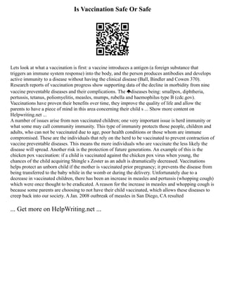 Is Vaccination Safe Or Safe
Lets look at what a vaccination is first: a vaccine introduces a antigen (a foreign substance that
triggers an immune system response) into the body, and the person produces antibodies and develops
active immunity to a disease without having the clinical disease (Ball, Bindler and Cowen 370).
Research reports of vaccination progress show supporting data of the decline in morbidity from nine
vaccine preventable diseases and their complications. The diseases being: smallpox, diphtheria,
pertussis, tetanus, poliomyelitis, measles, mumps, rubella and haemophilus type B (cdc.gov).
Vaccinations have proven their benefits over time, they improve the quality of life and allow the
parents to have a piece of mind in this area concerning their child s ... Show more content on
Helpwriting.net ...
A number of issues arise from non vaccinated children; one very important issue is herd immunity or
what some may call community immunity. This type of immunity protects those people, children and
adults, who can not be vaccinated due to age, poor health conditions or those whom are immune
compromised. These are the individuals that rely on the herd to be vaccinated to prevent contraction of
vaccine preventable diseases. This means the more individuals who are vaccinate the less likely the
disease will spread. Another risk is the protection of future generations. An example of this is the
chicken pox vaccination: if a child is vaccinated against the chicken pox virus when young, the
chances of the child acquiring Shingle s Zoster as an adult is dramatically decreased. Vaccinations
helps protect an unborn child if the mother is vaccinated prior pregnancy; it prevents the disease from
being transferred to the baby while in the womb or during the delivery. Unfortunately due to a
decrease in vaccinated children, there has been an increase in measles and pertussis (whopping cough)
which were once thought to be eradicated. A reason for the increase in measles and whopping cough is
because some parents are choosing to not have their child vaccinated, which allows these diseases to
creep back into our society. A Jan. 2008 outbreak of measles in San Diego, CA resulted
... Get more on HelpWriting.net ...
 