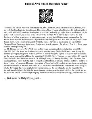 Thomas Alva Edison Research Paper
Thomas Alva Edison was born on February 11, 1847, in Milan, Ohio. Thomas s father, Samuel, was
an exiled political activist from Canada. His mother, Nancy, was a school teacher. He had scarlet fever
as a child, which left him have hearing loss in both ears and as he got older he was nearly deaf. He did
not do well in school, so he was home school by his mother. When he was 12 he started his own
business of selling newspapers to train passengers. He also started his own newspaper called the
Grand Trunk Herald . Edison saved a 3 year child from being run over by a train, so the grateful father
taught him how to operate a telegraph. When he was 21 he went to Boston and got a job at the
Western Union Company. At the time, Boston was America s center for science. That is ... Show more
content on Helpwriting.net ...
At 22, Thomas moved to New York City and invented an improved stock ticker that he sold for
$40,000. At 23, he made his first laboratory and manufacturing facility in Newark, New Jersey. He
made a quadruplex telegraph, that was capable of transmitting two signals in two different directions
on the same wire and he sold that for more than $100,000. At 24, Thomas got married to a 16 year old
Mary Stilwell. She died when she was 29. Although many books say that Mary died of typhoid, her
death certificate states that she died of congestion of the brain. Mary and Thomas had three children in
their 13 years of marriage. However, since none of them had children of their own, there are no living
direct descendants of Thomas and Mary. At 29, he moved his company to Menlo Park, New Jersey. At
30, he developed the phonograph, for recording sound. At the age of 32, he got the patent for his
incandescent light bulb. In 1880, he wanted to make a company that would deliver the electricity, so
he made the Edison Illuminating Company (the first investor owned electric utility), later became the
... Get more on HelpWriting.net ...
 
