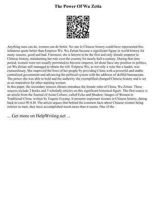 The Power Of Wu Zetia
Anything men can do, women can do better. No one in Chinese history could have represented this
infamous quote better than Empress Wu. Wu Zetian became a significant figure in world history for
many reasons, good and bad. Foremost, she is known to be the first and only female emperor in
Chinese history, maintaining her rule over the country for nearly half a century. During that time
period, women were not usually permitted to become emperor, let alone have any position in politics,
yet Wu Zetian still managed to obtain the roll. Empress Wu, as not only a ruler but a leader, was
extraordinary. She improved the lives of her people by providing China with a powerful and stable
centralized government and advancing the political system with the addition of skillful bureaucrats.
The power she was able to hold and the authority she exemplified changed Chinese history and is set
as an inspiration for other aspiring women.
In this paper, the secondary sources chosen introduce the female ruler of China, Wu Zetian. These
sources include 2 books and 3 scholarly articles on this significant historical figure. The first source is
an article from the Journal of Asian Culture, called Echo and Shadow: Images of Women in
Traditional China, written by Eugene Eoyang. It presents important women in Chinese history, dating
back to circa 90 A.D. The article argues that behind the common facts about Chinese women being
inferior to men, they have accomplished much more than it seems. One of the
... Get more on HelpWriting.net ...
 